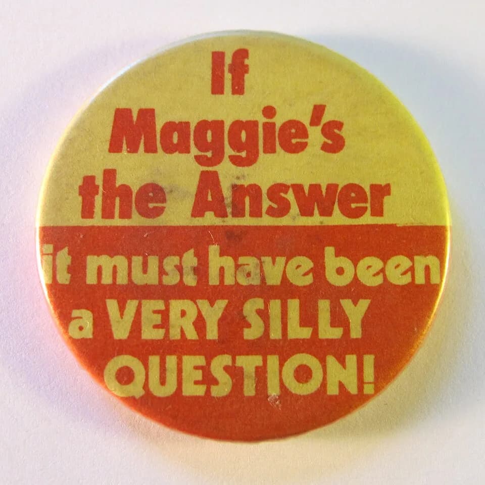 Margaret Thatcher - Medium-sized round badge displaying the slogan "If Maggie's the Answer - it must have been a VERY SILLY QUESTION!", 1980s. (Also published on Flickr).